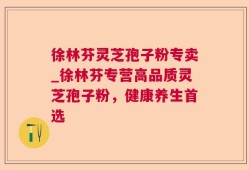 徐林芬灵芝孢子粉专卖_徐林芬专营高品质灵芝孢子粉，健康养生首选