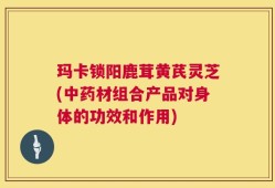 玛卡锁阳鹿茸黄芪灵芝(中药材组合产品对身体的功效和作用)