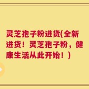 灵芝孢子粉进货(全新进货！灵芝孢子粉，健康生活从此开始！)