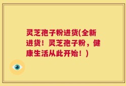 灵芝孢子粉进货(全新进货！灵芝孢子粉，健康生活从此开始！)