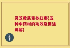 灵芝黄芪麦冬红枣(五种中药材的功效及用途详解)