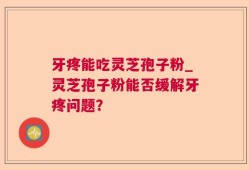 牙疼能吃灵芝孢子粉_灵芝孢子粉能否缓解牙疼问题？