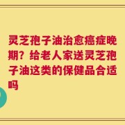 灵芝孢子油治愈癌症晚期？给老人家送灵芝孢子油这类的保健品合适吗