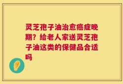 灵芝孢子油治愈癌症晚期？给老人家送灵芝孢子油这类的保健品合适吗