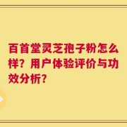 百首堂灵芝孢子粉怎么样？用户体验评价与功效分析？