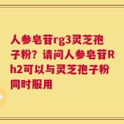 人参皂苷rg3灵芝孢子粉？请问人参皂苷Rh2可以与灵芝孢子粉同时服用