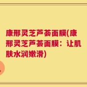 康邢灵芝芦荟面膜(康邢灵芝芦荟面膜：让肌肤水润嫩滑)
