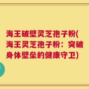 海王破壁灵芝孢子粉(海王灵芝孢子粉：突破身体壁垒的健康守卫)