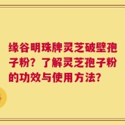 缘谷明珠牌灵芝破壁孢子粉？了解灵芝孢子粉的功效与使用方法？
