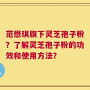 范懋琪旗下灵芝孢子粉？了解灵芝孢子粉的功效和使用方法？