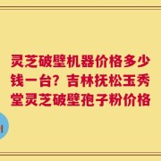 灵芝破壁机器价格多少钱一台？吉林抚松玉秀堂灵芝破壁孢子粉价格
