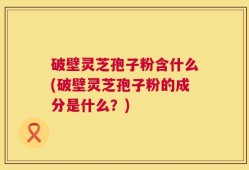 破壁灵芝孢子粉含什么(破壁灵芝孢子粉的成分是什么？)