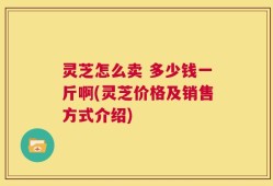 灵芝怎么卖 多少钱一斤啊(灵芝价格及销售方式介绍)
