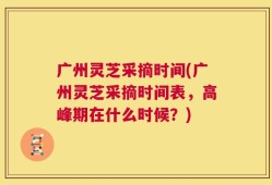 广州灵芝采摘时间(广州灵芝采摘时间表，高峰期在什么时候？)