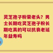 灵芝孢子粉荣老头？男士长期吃灵芝孢子粉长期吃真的可以抗衰老延年益寿吗