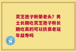 灵芝孢子粉荣老头？男士长期吃灵芝孢子粉长期吃真的可以抗衰老延年益寿吗