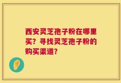西安灵芝孢子粉在哪里买？寻找灵芝孢子粉的购买渠道？