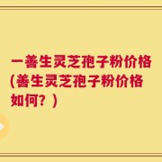 一善生灵芝孢子粉价格(善生灵芝孢子粉价格如何？)