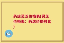 药店灵芝价格表(灵芝价格表：药店价格对比)