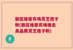 新区维臣农场灵芝孢子粉(新区维臣农场推出高品质灵芝孢子粉)