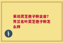 采访灵芝孢子粉企业？芳兰名叶灵芝孢子粉怎么样