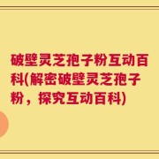 破壁灵芝孢子粉互动百科(解密破壁灵芝孢子粉，探究互动百科)