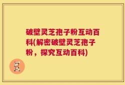 破壁灵芝孢子粉互动百科(解密破壁灵芝孢子粉，探究互动百科)