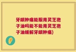 牙龈肿痛能服用灵芝孢子油吗能不能用灵芝孢子油缓解牙龈肿痛)