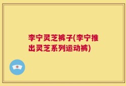 李宁灵芝裤子(李宁推出灵芝系列运动裤)