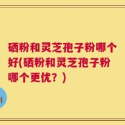 硒粉和灵芝孢子粉哪个好(硒粉和灵芝孢子粉哪个更优？)