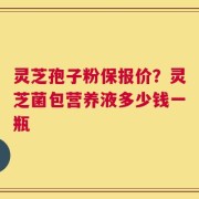 灵芝孢子粉保报价？灵芝菌包营养液多少钱一瓶