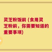 灵芝粉饭前 (食用灵芝粉前，你需要知道的重要事项)