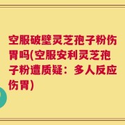 空服破壁灵芝孢子粉伤胃吗(空服安利灵芝孢子粉遭质疑：多人反应伤胃)