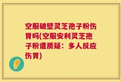 空服破壁灵芝孢子粉伤胃吗(空服安利灵芝孢子粉遭质疑：多人反应伤胃)