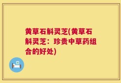 黄草石斛灵芝(黄草石斛灵芝：珍贵中草药组合的好处)