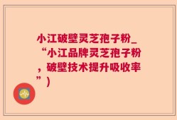 小江破壁灵芝孢子粉_“小江品牌灵芝孢子粉，破壁技术提升吸收率”)