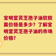 宝明堂灵芝孢子油软胶囊价格是多少？了解宝明堂灵芝孢子油的市场价格？