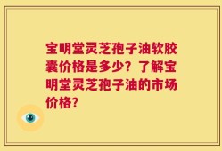 宝明堂灵芝孢子油软胶囊价格是多少？了解宝明堂灵芝孢子油的市场价格？
