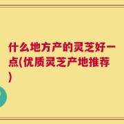什么地方产的灵芝好一点(优质灵芝产地推荐)