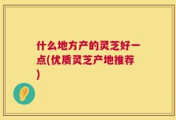 什么地方产的灵芝好一点(优质灵芝产地推荐)