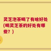 灵芝泡茶喝了有啥好处(喝灵芝茶的好处有哪些？)