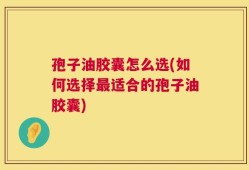 孢子油胶囊怎么选(如何选择最适合的孢子油胶囊)