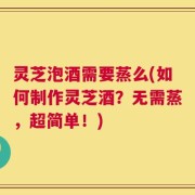 灵芝泡酒需要蒸么(如何制作灵芝酒？无需蒸，超简单！)