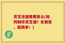 灵芝泡酒需要蒸么(如何制作灵芝酒？无需蒸，超简单！)