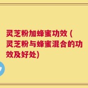 灵芝粉加蜂蜜功效 (灵芝粉与蜂蜜混合的功效及好处)