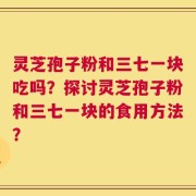 灵芝孢子粉和三七一块吃吗？探讨灵芝孢子粉和三七一块的食用方法？