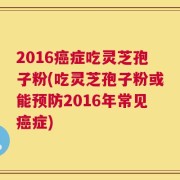2016癌症吃灵芝孢子粉(吃灵芝孢子粉或能预防2016年常见癌症)