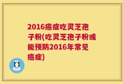 2016癌症吃灵芝孢子粉(吃灵芝孢子粉或能预防2016年常见癌症)