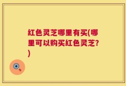 红色灵芝哪里有买(哪里可以购买红色灵芝？)
