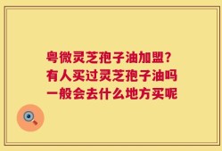粤微灵芝孢子油加盟？有人买过灵芝孢子油吗一般会去什么地方买呢